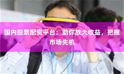 国内股票配资平台：助你放大收益，把握市场先机