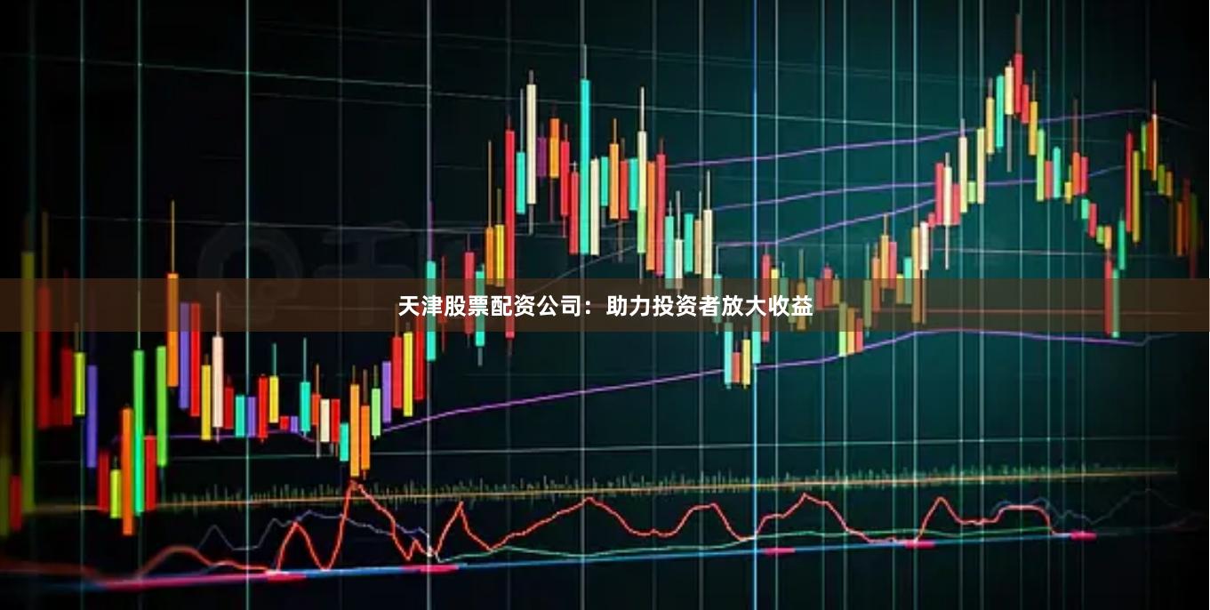 天津股票配资公司：助力投资者放大收益